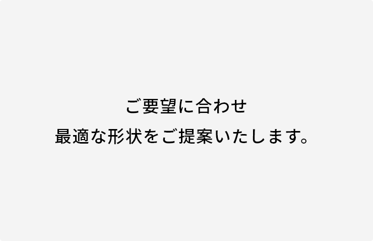 ご要望に合わせ最適な形状をご提案いたします。